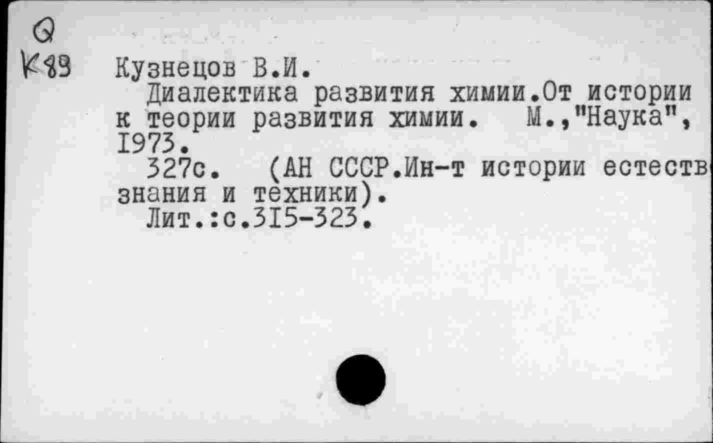 ﻿Кузнецов В.И.
Диалектика развития химии.От истории к теории развития химии. М.,’’Наука”, 1973.
327с. (АН СССР.Ин-т истории естеств знания и техники).
Лит.:с.315-323.